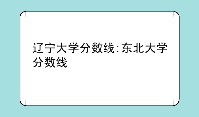 辽宁大学分数线:东北大学分数线