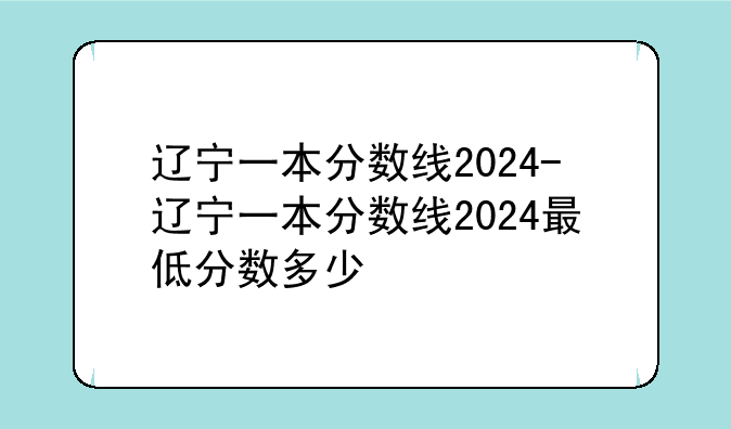 辽宁一本分数线2024-辽宁一本分数线2024最低分数多少