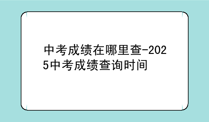 中考成绩在哪里查-2025中考成绩查询时间