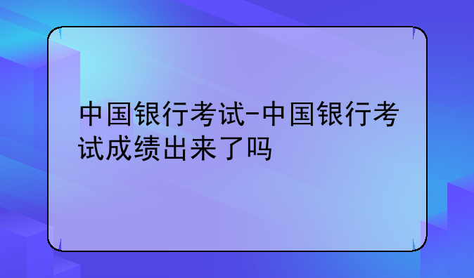 中国银行考试-中国银行考试成绩出来了吗