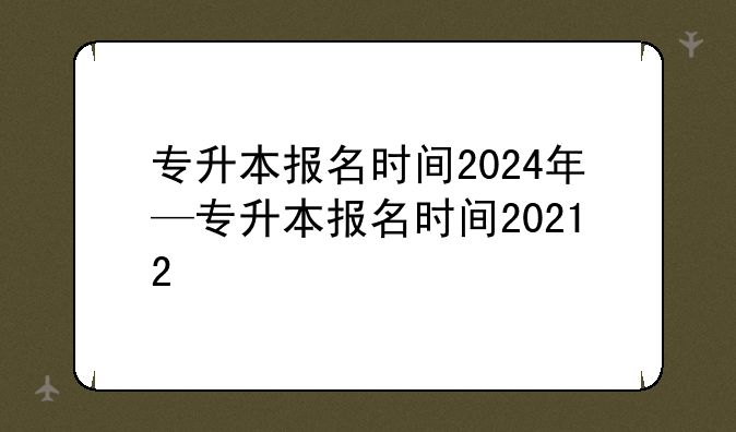 专升本报名时间2024年—专升本报名时间20212