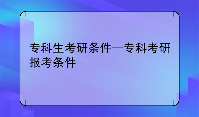 专科生考研条件—专科考研报考条件