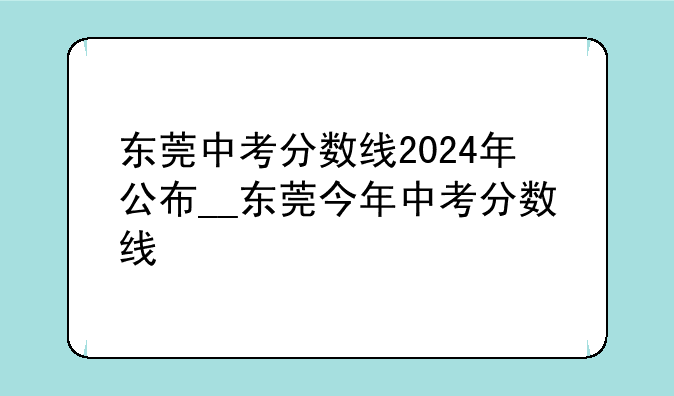 东莞中考分数线2024年公布__东莞今年中考分数线