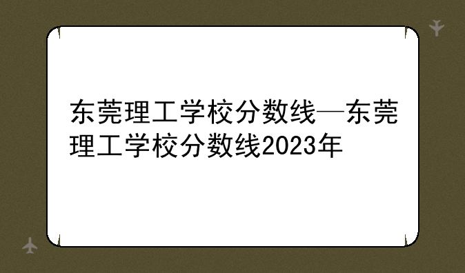 东莞理工学校分数线—东莞理工学校分数线2023年