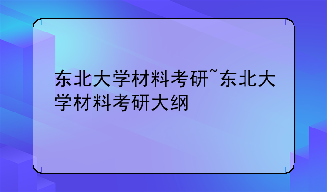 东北大学材料考研~东北大学材料考研大纲