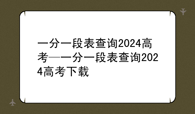 一分一段表查询2024高考—一分一段表查询2024高考下载