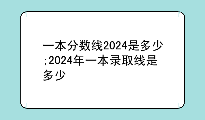 一本分数线2024是多少;2024年一本录取线是多少