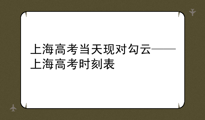 上海高考当天现对勾云——上海高考时刻表