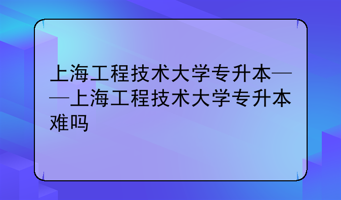 上海工程技术大学专升本——上海工程技术大学专升本难吗