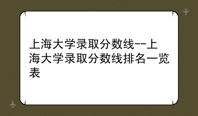 上海大学录取分数线--上海大学录取分数线排名一览表