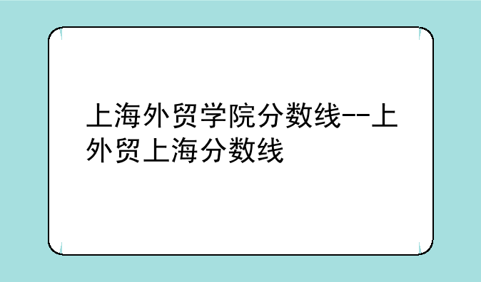 上海外贸学院分数线--上外贸上海分数线