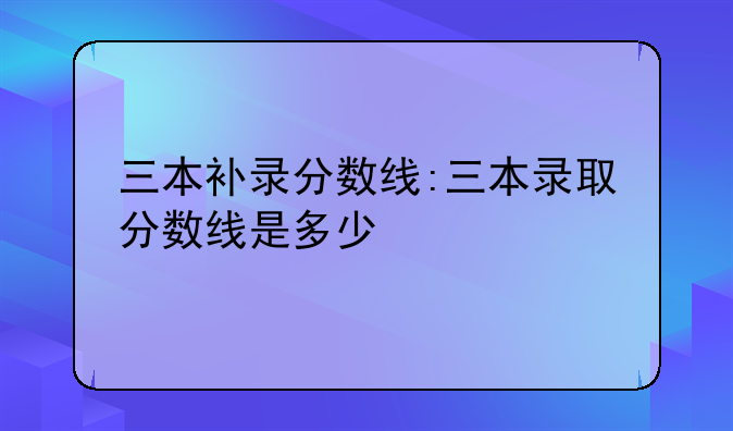 三本补录分数线:三本录取分数线是多少