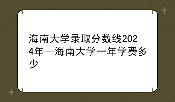 海南大学录取分数线2024年—海南大学一年学费多少