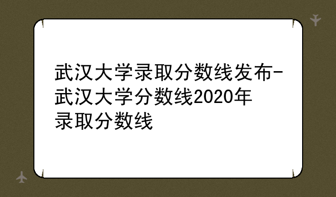 武汉大学录取分数线发布-武汉大学分