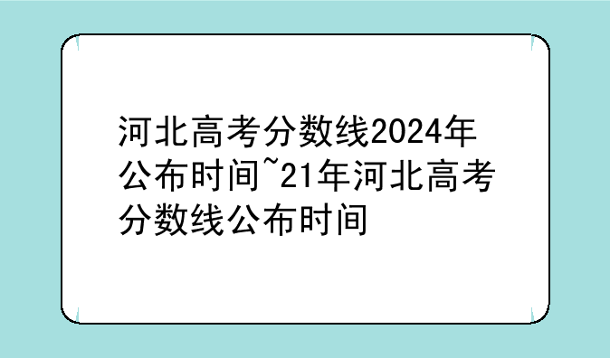 河北高考分数线2024年公布时间~21年河北高考分数线公布时间