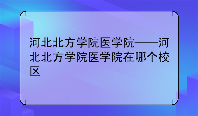 河北北方学院医学院——河北北方学院医学院在哪个校区