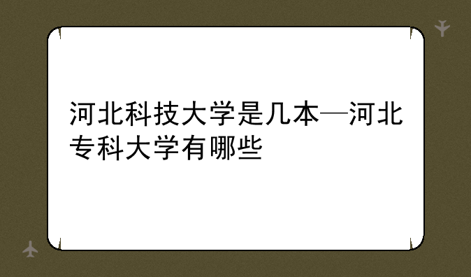 河北科技大学是几本—河北专科大学