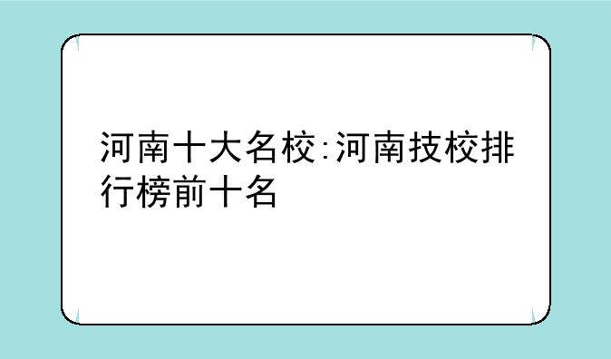 河南十大名校:河南技校排行榜前十名