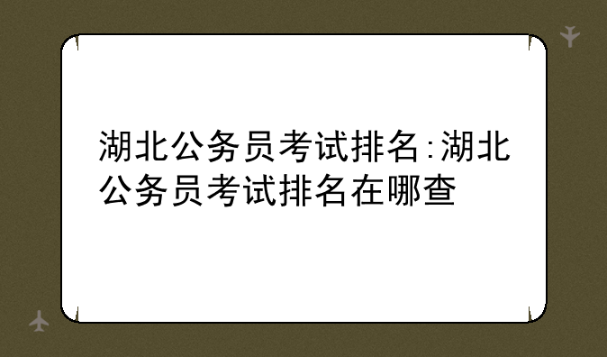 湖北公务员考试排名:湖北公务员考试排名在哪查