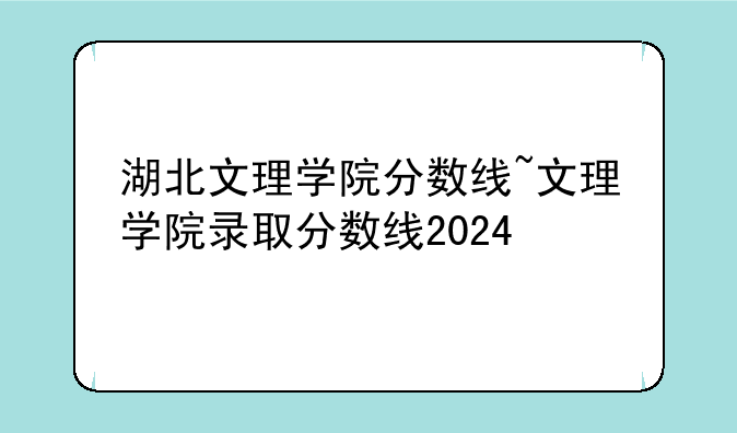 湖北文理学院分数线~文理学院录取分数线2024