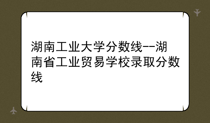 湖南工业大学分数线--湖南省工业贸易学校录取分数线