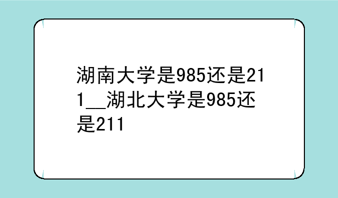 湖南大学是985还是211__湖北大学是98