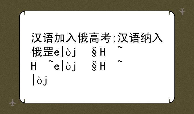 汉语加入俄高考;汉语纳入俄罗斯高考的根本原因