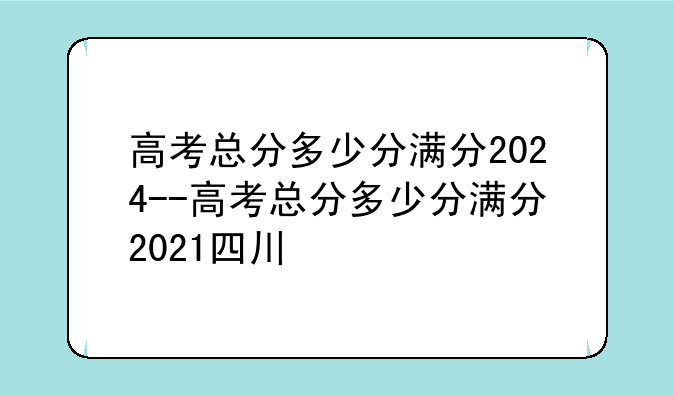 高考总分多少分满分2024--高考总分多少分满分2021四川