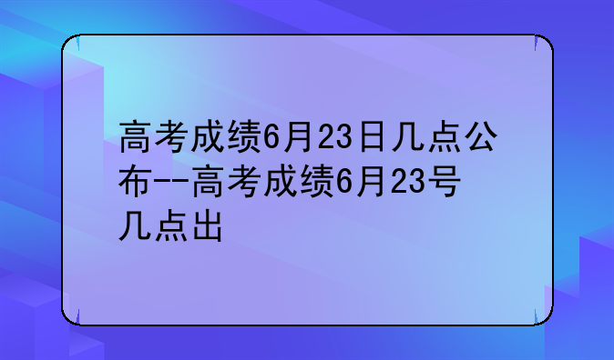 高考成绩6月23日几点公布--高考成绩6月23号几点出