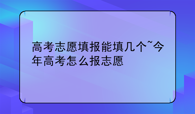 高考志愿填报能填几个~今年高考怎么报志愿