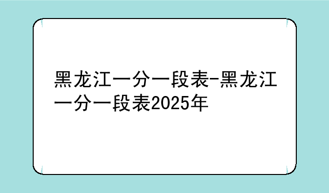 黑龙江一分一段表-黑龙江一分一段表2025年