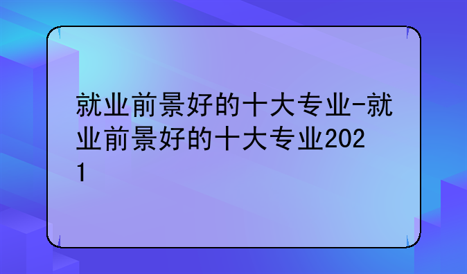 就业前景好的十大专业-就业前景好的十大专业2021