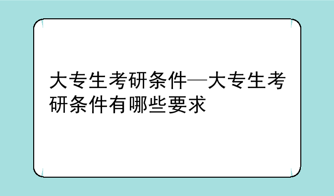 大专生考研条件—大专生考研条件有哪些要求