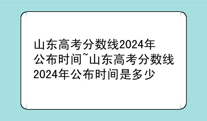 山东高考分数线2024年公布时间~山东高考分数线2024年公布时间是多少