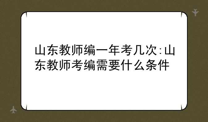 山东教师编一年考几次:山东教师考编需要什么条件