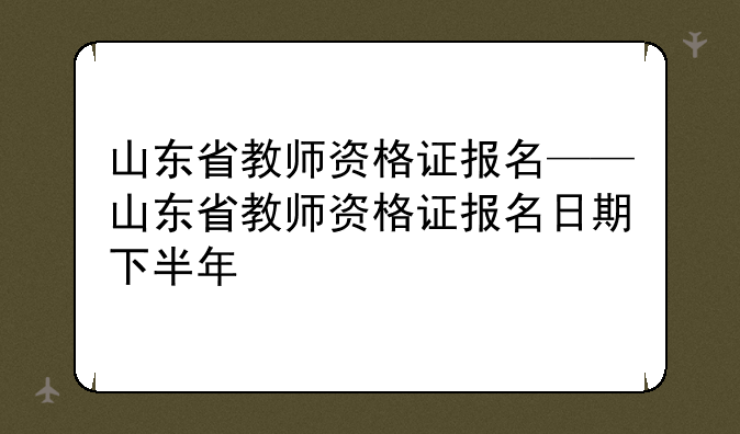 山东省教师资格证报名——山东省教师资格证报名日期下半年