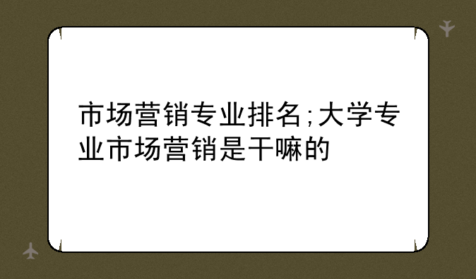 市场营销专业排名;大学专业市场营销是干嘛的