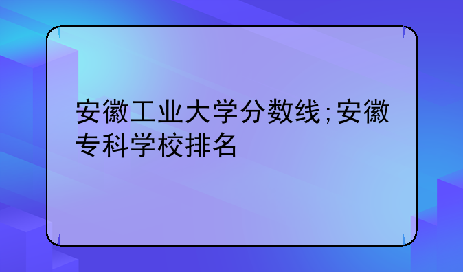 安徽工业大学分数线;安徽专科学校排名