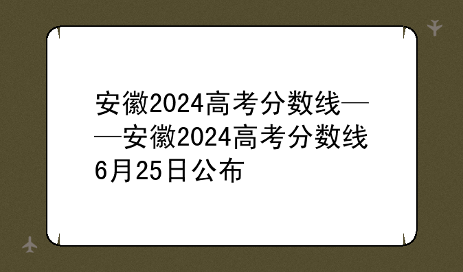 安徽2024高考分数线——安徽2024高考分数线6月25日公布