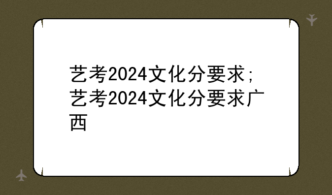 艺考2024文化分要求;艺考2024文化分要求广西