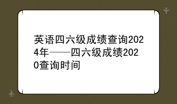 英语四六级成绩查询2024年——四六级成绩2020查询时间