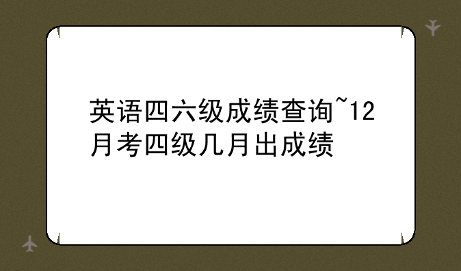 英语四六级成绩查询~12月考四级几月出成绩
