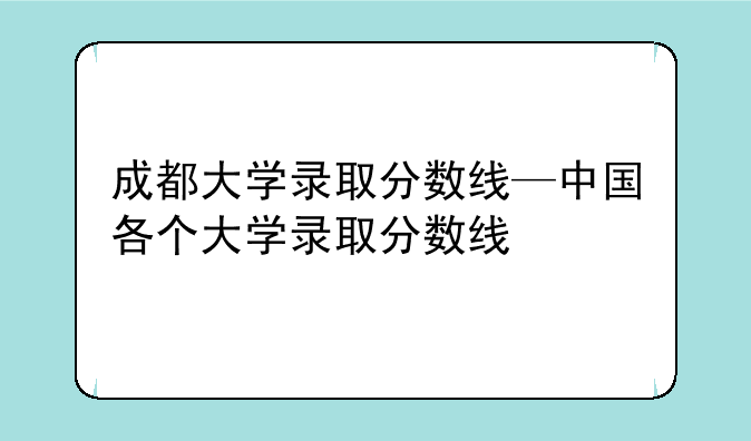 成都大学录取分数线—中国各个大学录取分数线
