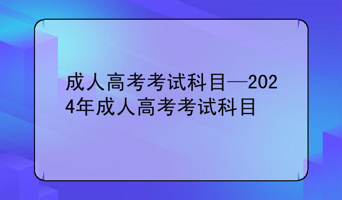成人高考考试科目—2024年成人高考考试科目