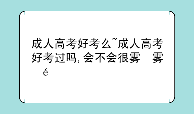 成人高考好考么~成人高考好考过吗,会不会很难