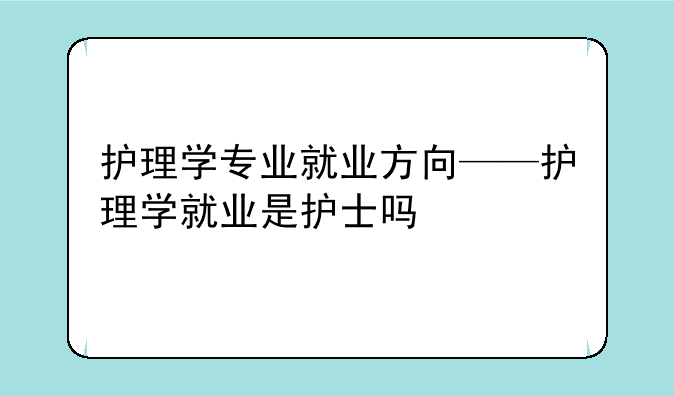 护理学专业就业方向——护理学就业是护士吗