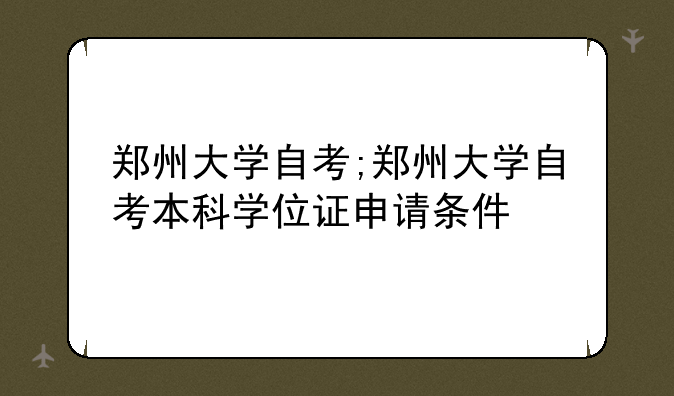 郑州大学自考;郑州大学自考本科学位证申请条件