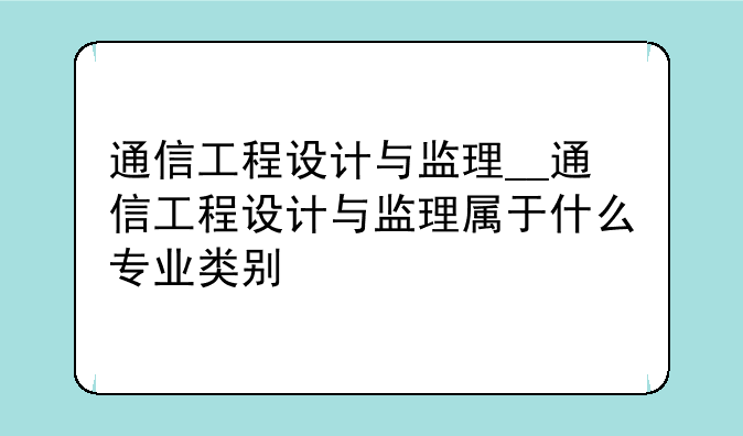 通信工程设计与监理__通信工程设计与监理属于什么专业类别