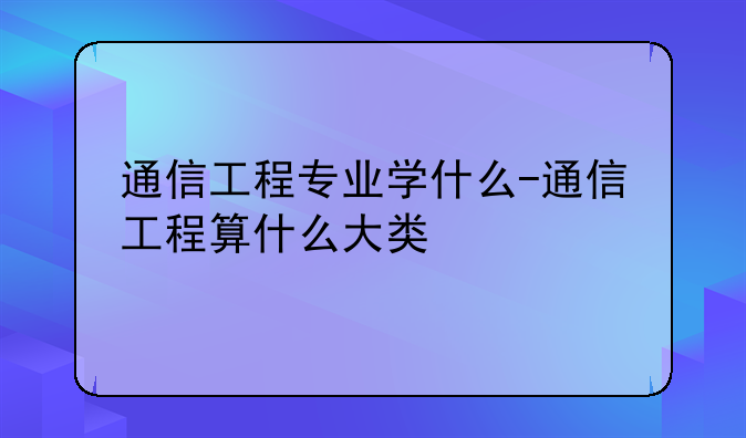 通信工程专业学什么-通信工程算什么大类