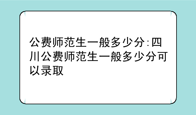 公费师范生一般多少分:四川公费师范生一般多少分可以录取